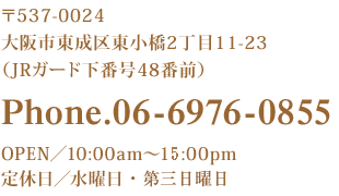 〒537-0024 大阪市東成区東小橋2丁目11-23（JRガード下番号48番前） Phone.06-6976-0855 OPEN／9:00am～15:00pm 定休日／曜日